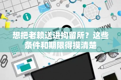 想把老赖送进拘留所？这些条件和期限得摸清楚