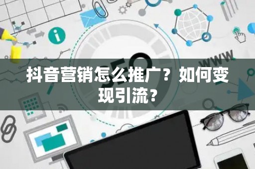 抖音营销怎么推广？如何变现引流？