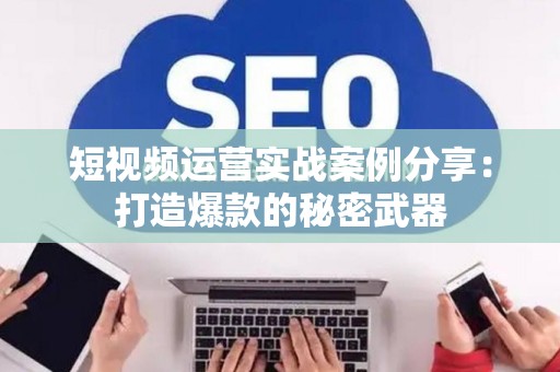 短视频运营实战案例分享：打造爆款的秘密武器