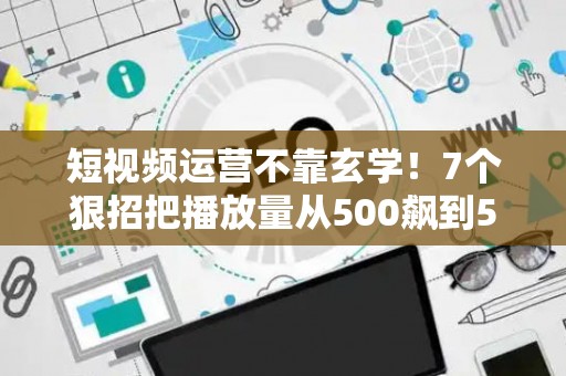 短视频运营不靠玄学！7个狠招把播放量从500飙到50万